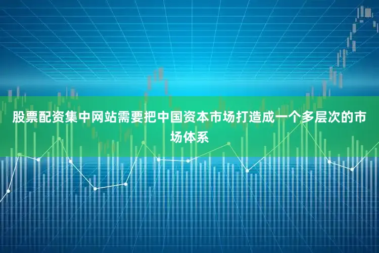 股票配资集中网站需要把中国资本市场打造成一个多层次的市场体系