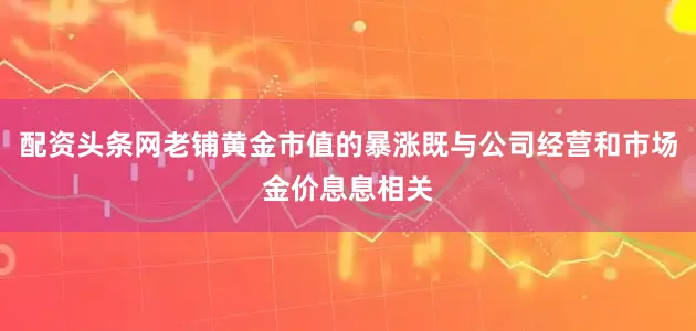 配资头条网老铺黄金市值的暴涨既与公司经营和市场金价息息相关