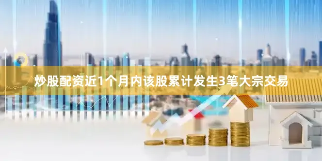 炒股配资近1个月内该股累计发生3笔大宗交易