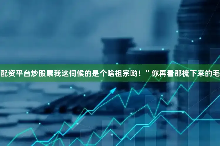 配资平台炒股票我这伺候的是个啥祖宗哟！”你再看那梳下来的毛