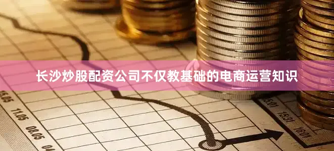 长沙炒股配资公司不仅教基础的电商运营知识