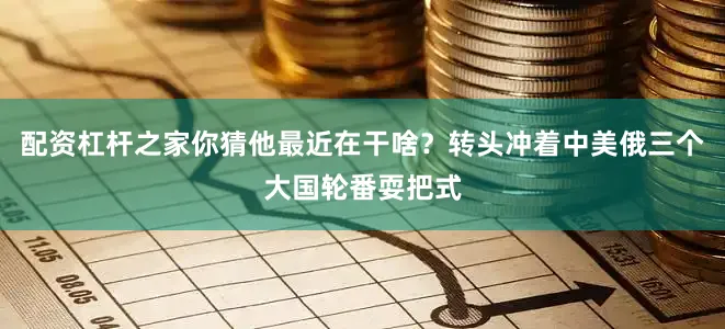 配资杠杆之家你猜他最近在干啥？转头冲着中美俄三个大国轮番耍把式